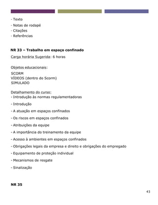 43
- Texto
- Notas de rodapé
- Citações
- Referências
NR 33 – Trabalho em espaço confinado
Carga horária Sugerida: 6 horas
Objetos educacionais:
SCORM
VÍDEOS (dentro do Scorm)
SIMULADO
Detalhamento do curso:
- Introdução às normas regulamentadoras
- Introdução
- A atuação em espaços confinados
- Os riscos em espaços confinados
- Atribuições da equipe
- A importância do treinamento da equipe
- Acesso à ambientes em espaços confinados
- Obrigações legais da empresa e direito e obrigações do empregado
- Equipamento de proteção individual
- Mecanismos de resgate
- Sinalização
NR 35
 