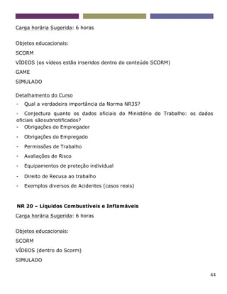 44
Carga horária Sugerida: 6 horas
Objetos educacionais:
SCORM
VÍDEOS (os vídeos estão inseridos dentro do conteúdo SCORM)
GAME
SIMULADO
Detalhamento do Curso
- Qual a verdadeira importância da Norma NR35?
- Conjectura quanto os dados oficiais do Ministério do Trabalho: os dados
oficiais sãosubnotificados?
- Obrigações do Empregador
- Obrigações do Empregado
- Permissões de Trabalho
- Avaliações de Risco
- Equipamentos de proteção individual
- Direito de Recusa ao trabalho
- Exemplos diversos de Acidentes (casos reais)
NR 20 – Líquidos Combustíveis e Inflamáveis
Carga horária Sugerida: 6 horas
Objetos educacionais:
SCORM
VÍDEOS (dentro do Scorm)
SIMULADO
 