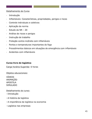 45
Detalhamento do Curso
- Introdução
- Inflamáveis: Características, propriedades, perigos e riscos
- Controle individuais e coletivos
- Aplicação da norma
- Estudo da NR – 20
- Análise de riscos e perigos
- Instrução de trabalho
- Proteção contra incêndio com inflamáveis
- Pontos e temperaturas importantes do fogo
- Procedimentos básicos em situações de emergência com inflamáveis
- Acidentes com inflamáveis
Curso livre de logística
Carga horária Sugerida: 6 horas
Objetos educacionais:
VÍDEOS
ANIMAÇÃO
APOSTILA
SIMULADO
Detalhamento do curso:
- Introdução
- A história da logística
- A importância da logística na economia
- Logística nas empresas
 