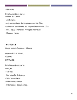 47
SIMULADO
Detalhamento do curso:
- O que é a CIPA?
- Atribuições
- A importância do dimensionamento da CIPA
- Acidentes de trabalho e a responsabilidade da CIPA
- EPI - Equipamento de Proteção Individual
- Mapa de riscos
Word 2010
Carga horária Sugerida: 4 horas
Objetos educacionais:
VÍDEOS
SIMULADO
Detalhamento do curso:
- Edição.
- Tabelas.
- Formatação de textos.
- Selecionar texto.
- Elementos gráficos.
- Interface de documentos.
 