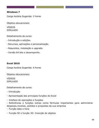 48
Windows 7
Carga horária Sugerida: 2 horas
Objetos educacionais:
VÍDEOS
SIMULADO
Detalhamento do curso:
- Introdução e edições.
- Recursos, aplicações e personalização.
- Requisitos, instalação e upgrade.
- Versão 64 bits e desempenho.
Excel 2010
Carga horária Sugerida: 6 horas
Objetos educacionais:
VÍDEOS
SIMULADO
Detalhamento do curso:
- Introdução
- Apresentação das principais funções do Excel
- Inteface de operações e funções
- Referências e funções extras como fórmulas importantes para administrar
despesas,receitas, pedidos e propostas da sua empresa
- Função data e hora
- Função SE e função 3D: Inserção de objetos
 