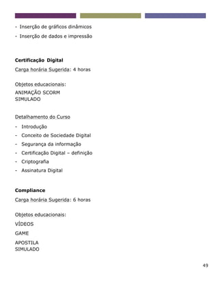 49
- Inserção de gráficos dinâmicos
- Inserção de dados e impressão
Certificação Digital
Carga horária Sugerida: 4 horas
Objetos educacionais:
ANIMAÇÃO SCORM
SIMULADO
Detalhamento do Curso
- Introdução
- Conceito de Sociedade Digital
- Segurança da informação
- Certificação Digital – definição
- Criptografia
- Assinatura Digital
Compliance
Carga horária Sugerida: 6 horas
Objetos educacionais:
VÍDEOS
GAME
APOSTILA
SIMULADO
 