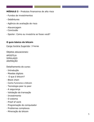 5
MÓDULO 3 - Produtos financeiros de alto risco
- Fundos de investimentos
- Debêntures
- Agência de avaliação de risco
- Alavancagem
- Conclusão
- Spoiler: Como eu investiria se fosse você?
O guia básico do bitcoin
Carga horária Sugerida: 3 horas
Objetos educacionais:
APOSTILA
SIMULADO
ANIMAÇÃO
Detalhamento do curso:
- Introdução
- Moedas digitais
- O que é bitcoin?
- Block chain
- Como funciona o bitcoin
- Tecnologia peer to peer
- A segurança
- Validação da transação
- Investimento
- O sistema
- Proof of work
- Programação do computador
- Problemas complexos
- Mineração do bitcoin
 