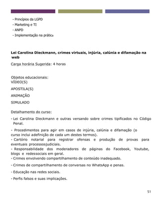 51
- Princípios da LGPD
- Marketing e TI
- ANPD
- Implementação na prática
Lei Carolina Dieckmann, crimes virtuais, injúria, calúnia e difamação na
web
Carga horária Sugerida: 4 horas
Objetos educacionais:
VÍDEO(S)
APOSTILA(S)
ANIMAÇÃO
SIMULADO
Detalhamento do curso:
- Lei Carolina Dieckmann e outras versando sobre crimes tipificados no Código
Penal.
- Procedimentos para agir em casos de injúria, calúnia e difamação (o
curso inclui adefinição de cada um destes termos).
- Cartório notarial para registrar ofensas e produção de provas para
eventuais processosjudiciais.
- Responsabilidade dos moderadores de páginas do Facebook, Youtube,
blogs e redessociais em geral.
- Crimes envolvendo compartilhamento de conteúdo inadequado.
- Crimes de compartilhamento de conversas no WhatsApp e penas.
- Educação nas redes sociais.
- Perfis falsos e suas implicações.
 