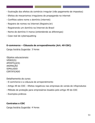 53
- Ilustração dos efeitos do comércio irregular (não pagamento de impostos)
- Efeitos de mecanismos irregulares de propaganda na internet
- Conflitos sobre nome x domínio (internet)
- Registro de nomes na Internet (Registro.br)
- Registrando um domínio na Internet do Brasil
- Nome de domínio X marca (entendendo as diferenças)
- Case real de cybersquatting
E-commerce – Cláusula de arrependimento (Art. 49 CDC)
Carga horária Sugerida: 3 horas
Objetos educacionais:
VÍDEO(S)
APOSTILA(S)
ANIMAÇÃO
SIMULADO
CERTIFICADO
Detalhamento do curso:
- E-commerce e a cláusula de arrependimento
- Artigo 49 do CDC - Efeitos negativos nas empresas de venda de infoprodutos
- Método de proteção para empresários lesados pelo artigo 49 do CDC
- Exemplos práticos
Contratos e CDC
Carga horária Sugerida: 4 horas
 