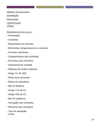 54
Objetos educacionais:
ANIMAÇÃO
SIMULADO
CERTIFICADO
VÍDEO
Detalhamento do curso:
- Introdução
- Conceitos
- Nascimento do contrato
- Elementos indispensáveis no contrato
- Contrato eletrônico
- Características dos contratos
- Princípios dos contratos
- Autonomia da vontade
- Matérias de ordem públicas
- Artigo 51 do CDC
- Pacta sunt servanda
- Rebus sic standibus
- Boa fé objetiva
- Artigo 113 do CC
- Artigo 442 do CC
- Boa fé subjetiva
- Formação dos contratos
- Momento dos contratos
- Tipo de aceitação
- Vícios
 