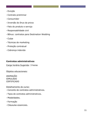 55
- Evicção
- Contrato preliminar
- Consumidor
- Inversão do ônus da prova
- Fato do produto e serviço
- Responsabilidade civil
- Bônus: contratos para Destination Wedding
- Culpa
- Técnicas de marketing
- Proteção contratual
- Cobrança indevida
Contratos administrativos
Carga horária Sugerida: 3 horas
Objetos educacionais:
ANIMAÇÃO
SIMULADO
CERTIFICADO
Detalhamento do curso:
- Conceito de contratos administrativos.
- Tipos de contratos administrativos.
- Modalidades.
- Formação
- Cláusulas essenciais.
 