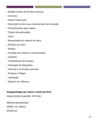 57
- Noções iniciais de direitos autorais.
- Conceito.
- Obras intelectuais.
- Descrição de itens que não precisam de proteção.
- Procedimentos para cópias.
- Títulos de publicações.
- Autor.
- Necessidade de registro da obra.
- Direitos do autor.
- Artigos.
- Duração dos direitos e remuneração.
- Citações.
- Transferência de direitos.
- Utilização de fotografias.
- Internet e os direitos autorais.
- Pirataria X Plágio.
- Legislação
- Registro de software.
Imagenologia do crânio e seios da face
Carga horária Sugerida: 20 horas
Objetos educacionais:
VÍDEO (15 vídeos)
APOSTILA
 