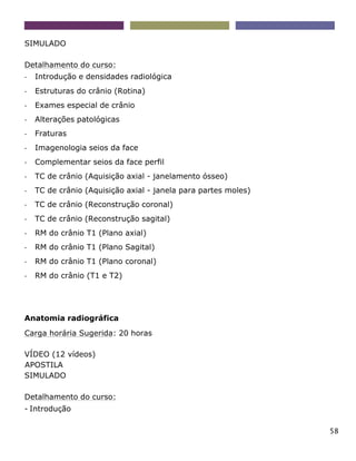 58
SIMULADO
Detalhamento do curso:
- Introdução e densidades radiológica
- Estruturas do crânio (Rotina)
- Exames especial de crânio
- Alterações patológicas
- Fraturas
- Imagenologia seios da face
- Complementar seios da face perfil
- TC de crânio (Aquisição axial - janelamento ósseo)
- TC de crânio (Aquisição axial - janela para partes moles)
- TC de crânio (Reconstrução coronal)
- TC de crânio (Reconstrução sagital)
- RM do crânio T1 (Plano axial)
- RM do crânio T1 (Plano Sagital)
- RM do crânio T1 (Plano coronal)
- RM do crânio (T1 e T2)
Anatomia radiográfica
Carga horária Sugerida: 20 horas
VÍDEO (12 vídeos)
APOSTILA
SIMULADO
Detalhamento do curso:
- Introdução
 