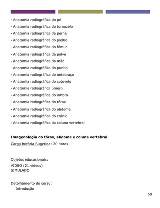 59
- Anatomia radiográfica do pé
- Anatomia radiográfica do tornozelo
- Anatomia radiográfica da perna
- Anatomia radiográfica do joelho
- Anatomia radiográfica do fêmur
- Anatomia radiográfica da pelve
- Anatomia radiográfica da mão
- Anatomia radiográfica do punho
- Anatomia radiográfica do antebraço
- Anatomia radiográfica do cotovelo
- Anatomia radiográfica úmero
- Anatomia radiográfica do ombro
- Anatomia radiográfica do tórax
- Anatomia radiográfica do abdome
- Anatomia radiográfica do crânio
- Anatomia radiográfica da coluna vertebral
Imagenologia do tórax, abdome e coluna vertebral
Carga horária Sugerida: 20 horas
Objetos educacionais:
VÍDEO (21 vídeos)
SIMULADO
Detalhamento do curso:
- Introdução
 