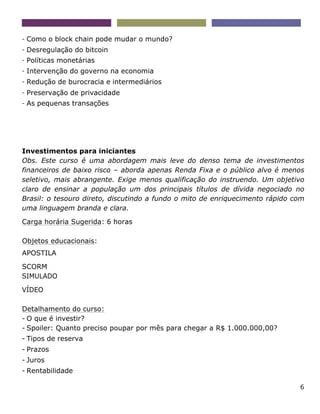 6
- Como o block chain pode mudar o mundo?
- Desregulação do bitcoin
- Políticas monetárias
- Intervenção do governo na economia
- Redução de burocracia e intermediários
- Preservação de privacidade
- As pequenas transações
Investimentos para iniciantes
Obs. Este curso é uma abordagem mais leve do denso tema de investimentos
financeiros de baixo risco – aborda apenas Renda Fixa e o público alvo é menos
seletivo, mais abrangente. Exige menos qualificação do instruendo. Um objetivo
claro de ensinar a população um dos principais títulos de dívida negociado no
Brasil: o tesouro direto, discutindo a fundo o mito de enriquecimento rápido com
uma linguagem branda e clara.
Carga horária Sugerida: 6 horas
Objetos educacionais:
APOSTILA
SCORM
SIMULADO
VÍDEO
Detalhamento do curso:
- O que é investir?
- Spoiler: Quanto preciso poupar por mês para chegar a R$ 1.000.000,00?
- Tipos de reserva
- Prazos
- Juros
- Rentabilidade
 