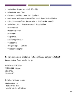 60
- Indicações de exames – RC, TC e RM
- Falando de kV e mAs
- Contrates e diferença de tons de cinza
- Analisando as imagens com diferentes – tipos de densidades
- Estudo imagenológico das estruturas do tórax PA e perfil
- Imagenologia do tórax (estruturas visualizadas)
- Pneumotórax
- Derrame pleural
- Pneumonia
- CA pulmão
- Enfisema pulmonar
- TC abdome
- Imagenologia – Abdome
- TC abdome sagital
Posicionamento e anatomia radiográfica da coluna vertebral
Carga horária Sugerida: 20 horas
Objetos educacionais:
VÍDEO (11 vídeos)
APOSTILA
SIMULADO
Detalhamento do curso:
- Falando de kV
- Falando de mAs
- Anatomia das vértebras
 