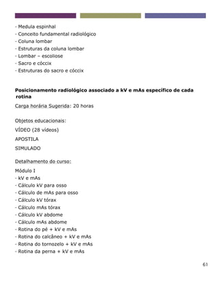 61
- Medula espinhal
- Conceito fundamental radiológico
- Coluna lombar
- Estruturas da coluna lombar
- Lombar – escoliose
- Sacro e cóccix
- Estruturas do sacro e cóccix
Posicionamento radiológico associado a kV e mAs específico de cada
rotina
Carga horária Sugerida: 20 horas
Objetos educacionais:
VÍDEO (28 vídeos)
APOSTILA
SIMULADO
Detalhamento do curso:
Módulo I
- kV e mAs
- Cálculo kV para osso
- Cálculo de mAs para osso
- Cálculo kV tórax
- Cálculo mAs tórax
- Cálculo kV abdome
- Cálculo mAs abdome
- Rotina do pé + kV e mAs
- Rotina do calcâneo + kV e mAs
- Rotina do tornozelo + kV e mAs
- Rotina da perna + kV e mAs
 