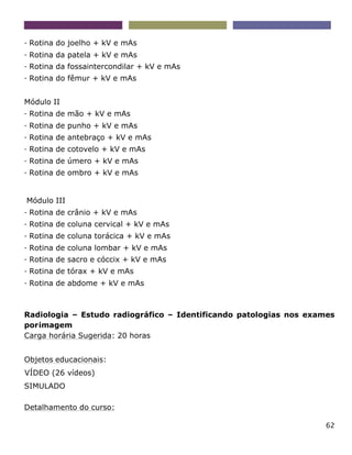 62
- Rotina do joelho + kV e mAs
- Rotina da patela + kV e mAs
- Rotina da fossaintercondilar + kV e mAs
- Rotina do fêmur + kV e mAs
Módulo II
- Rotina de mão + kV e mAs
- Rotina de punho + kV e mAs
- Rotina de antebraço + kV e mAs
- Rotina de cotovelo + kV e mAs
- Rotina de úmero + kV e mAs
- Rotina de ombro + kV e mAs
Módulo III
- Rotina de crânio + kV e mAs
- Rotina de coluna cervical + kV e mAs
- Rotina de coluna torácica + kV e mAs
- Rotina de coluna lombar + kV e mAs
- Rotina de sacro e cóccix + kV e mAs
- Rotina de tórax + kV e mAs
- Rotina de abdome + kV e mAs
Radiologia – Estudo radiográfico – Identificando patologias nos exames
porimagem
Carga horária Sugerida: 20 horas
Objetos educacionais:
VÍDEO (26 vídeos)
SIMULADO
Detalhamento do curso:
 