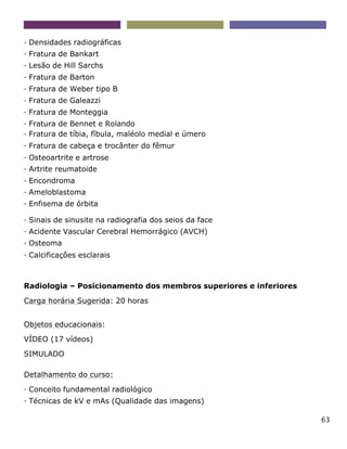 63
- Densidades radiográficas
- Fratura de Bankart
- Lesão de Hill Sarchs
- Fratura de Barton
- Fratura de Weber tipo B
- Fratura de Galeazzi
- Fratura de Monteggia
- Fratura de Bennet e Rolando
- Fratura de tíbia, fíbula, maléolo medial e úmero
- Fratura de cabeça e trocânter do fêmur
- Osteoartrite e artrose
- Artrite reumatoide
- Encondroma
- Ameloblastoma
- Enfisema de órbita
- Sinais de sinusite na radiografia dos seios da face
- Acidente Vascular Cerebral Hemorrágico (AVCH)
- Osteoma
- Calcificações esclarais
Radiologia – Posicionamento dos membros superiores e inferiores
Carga horária Sugerida: 20 horas
Objetos educacionais:
VÍDEO (17 vídeos)
SIMULADO
Detalhamento do curso:
- Conceito fundamental radiológico
- Técnicas de kV e mAs (Qualidade das imagens)
 