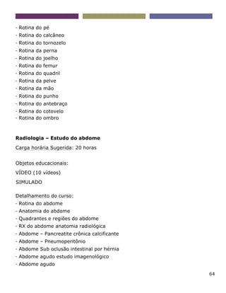 64
- Rotina do pé
- Rotina do calcâneo
- Rotina do tornozelo
- Rotina da perna
- Rotina do joelho
- Rotina do femur
- Rotina do quadril
- Rotina da pelve
- Rotina da mão
- Rotina do punho
- Rotina do antebraço
- Rotina do cotovelo
- Rotina do ombro
Radiologia – Estudo do abdome
Carga horária Sugerida: 20 horas
Objetos educacionais:
VÍDEO (10 vídeos)
SIMULADO
Detalhamento do curso:
- Rotina do abdome
- Anatomia do abdome
- Quadrantes e regiões do abdome
- RX do abdome anatomia radiológica
- Abdome – Pancreatite crônica calcificante
- Abdome – Pneumoperitônio
- Abdome Sub oclusão intestinal por hérnia
- Abdome agudo estudo imagenológico
- Abdome agudo
 