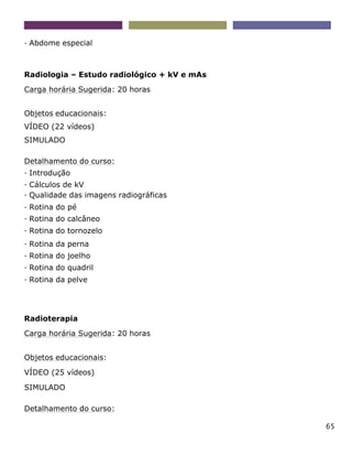65
- Abdome especial
Radiologia – Estudo radiológico + kV e mAs
Carga horária Sugerida: 20 horas
Objetos educacionais:
VÍDEO (22 vídeos)
SIMULADO
Detalhamento do curso:
- Introdução
- Cálculos de kV
- Qualidade das imagens radiográficas
- Rotina do pé
- Rotina do calcâneo
- Rotina do tornozelo
- Rotina da perna
- Rotina do joelho
- Rotina do quadril
- Rotina da pelve
Radioterapia
Carga horária Sugerida: 20 horas
Objetos educacionais:
VÍDEO (25 vídeos)
SIMULADO
Detalhamento do curso:
 