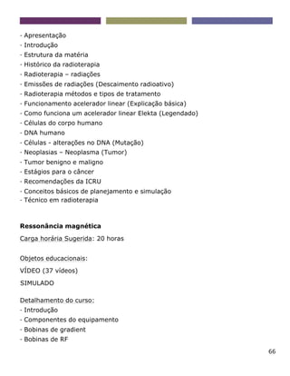66
- Apresentação
- Introdução
- Estrutura da matéria
- Histórico da radioterapia
- Radioterapia – radiações
- Emissões de radiações (Descaimento radioativo)
- Radioterapia métodos e tipos de tratamento
- Funcionamento acelerador linear (Explicação básica)
- Como funciona um acelerador linear Elekta (Legendado)
- Células do corpo humano
- DNA humano
- Células - alterações no DNA (Mutação)
- Neoplasias – Neoplasma (Tumor)
- Tumor benigno e maligno
- Estágios para o câncer
- Recomendações da ICRU
- Conceitos básicos de planejamento e simulação
- Técnico em radioterapia
Ressonância magnética
Carga horária Sugerida: 20 horas
Objetos educacionais:
VÍDEO (37 vídeos)
SIMULADO
Detalhamento do curso:
- Introdução
- Componentes do equipamento
- Bobinas de gradient
- Bobinas de RF
 
