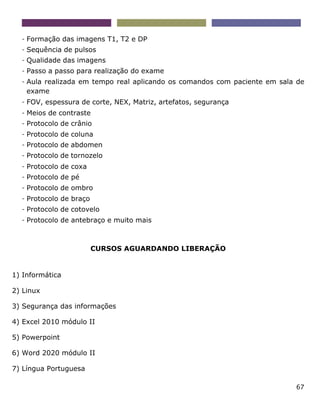 67
- Formação das imagens T1, T2 e DP
- Sequência de pulsos
- Qualidade das imagens
- Passo a passo para realização do exame
- Aula realizada em tempo real aplicando os comandos com paciente em sala de
exame
- FOV, espessura de corte, NEX, Matriz, artefatos, segurança
- Meios de contraste
- Protocolo de crânio
- Protocolo de coluna
- Protocolo de abdomen
- Protocolo de tornozelo
- Protocolo de coxa
- Protocolo de pé
- Protocolo de ombro
- Protocolo de braço
- Protocolo de cotovelo
- Protocolo de antebraço e muito mais
CURSOS AGUARDANDO LIBERAÇÃO
1) Informática
2) Linux
3) Segurança das informações
4) Excel 2010 módulo II
5) Powerpoint
6) Word 2020 módulo II
7) Língua Portuguesa
 