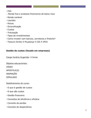 7
- FGC
- Renda fixa e produtos financeiros de baixo risco
- Renda variável
- Liquidez
- Riscos
- Diversificação
- Custos
- Tributação
- Tipos de investimentos
- Como investir com bancos, corretoras e fintechs?
- Tesouro Direto X Poupança X CDI X IPCA
Gestão de custos (focado em empresas)
Carga horária Sugerida: 4 horas
Objetos educacionais:
VÍDEO
APOSTILA(S)
ANIMAÇÃO
SIMULADO
Detalhamento do curso:
- O que é gestão de custos
- O que são custos
- Gestão financeira
- Conceitos de eficiência e eficácia
- Conceito de perdas
- Conceito de desperdícios
 