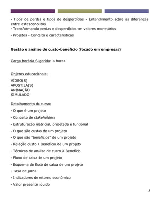 8
- Tipos de perdas e tipos de desperdícios - Entendimento sobre as diferenças
entre estesconceitos
- Transformando perdas e desperdícios em valores monetários
- Projetos - Conceito e características
Gestão e análise de custo-benefício (focado em empresas)
Carga horária Sugerida: 4 horas
Objetos educacionais:
VÍDEO(S)
APOSTILA(S)
ANIMAÇÃO
SIMULADO
Detalhamento do curso:
- O que é um projeto
- Conceito de stakeholders
- Estruturação matricial, projetada e funcional
- O que são custos de um projeto
- O que são "benefícios" de um projeto
- Relação custo X Benefício de um projeto
- Técnicas de análise de custo X Benefício
- Fluxo de caixa de um projeto
- Esquema de fluxo de caixa de um projeto
- Taxa de juros
- Indicadores de retorno econômico
- Valor presente líquido
 