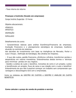 9
- Taxa interna de retorno
Finanças e Controle (focado em empresas)
Carga horária Sugerida: 15 horas
Objetos educacionais:
VÍDEO(S)
APOSTILA
ANIMAÇÃO
SIMULADO
Detalhamento do curso:
- Características básicas para análise Econômica/Financeira de empresas;
Avaliação Financeira e o planejamento estratégico de empresas; Auditoria
atuando no controle de sistemas.
das decisões de investimento com base na inteligência de Mercado; Porter e
suas 5 forças ; Definição de Estratégia; Bia (Análise de Impacto).
- O que são custos, gestão financeira, eficiência e eficácia, transformar perdas e
desperdícios em valores monetários. Entendimentos destes termos e técnicas
para minimizar perdas em seu negócio.
- Gestão e análise de custo x benefício. Conceitos de como é um projeto; custos
e benefíciosde um projeto; fluxo de caixa e sua relação com o custo x benefício!
Entendimento de que não é possível começar um trabalho sem compreender que
vantagens e desvantagens terá com a empreitada.
Inclui os módulos de GESTÃO DE CUSTOS e GESTÃO E ANÁLISE DE CUSTO-
BENEFÍCIO
Como calcular o preço de venda do produto e serviço
 