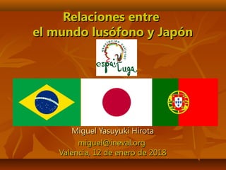 Relaciones entreRelaciones entre
el mundo lusófono y Japónel mundo lusófono y Japón
Miguel Yasuyuki HirotaMiguel Yasuyuki Hirota
miguel@ineval.orgmiguel@ineval.org
Valencia, 12 de enero de 2018Valencia, 12 de enero de 2018
 