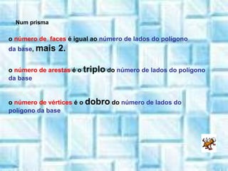 o  número de  faces  é igual ao  número de lados do polígono da base ,  mais 2. o  número de arestas  é o  triplo  do  número de lados do polígono da base o  número de vértices  é o  dobro  do  número de lados do polígono da base Num prisma 