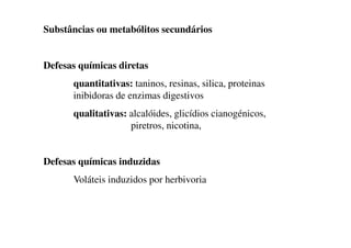 Substâncias ou metabólitos secundários
Defesas químicas diretas
quantitativas: taninos, resinas, silica, proteinas
inibidoras de enzimas digestivos
qualitativas: alcalóides, glicídios cianogénicos,
piretros, nicotina,
piretros, nicotina,
Defesas químicas induzidas
Voláteis induzidos por herbivoria
 