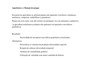 Aparência e o Manejo de pragas
Em geral em agricultura se utilizam plantas não aparentes (crucíferas, solanáceas,
asteraceas, compostas, umbelíferas e gramíneas).
Plantas de ciclo curto, com alto retorno em produção, rica em nutrientes e palatáveis.
A agricultura transforma as plantas não aparentes em aparentes com defesas
qualitativas
Resultado:
Necessidade de incorporar uma defesa quantitativa (inseticidas)
Alternativas:
Diversificar os sistemas de produção (diversidade espacial)
Rotação de culturas (diversidade temporal)
Aumento da variabilidade genética
Utilização de variedade com maior conteúdo de defesas
 