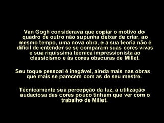 Van Gogh considerava que copiar o motivo do
quadro de outro não supunha deixar de criar, ao
mesmo tempo, uma nova obra, e a sua teoria não é
difícil de entender se se comparam suas cores vivas
e sua riquíssima técnica impressionista ao
classicismo e às cores obscuras de Millet.
Seu toque pessoal é inegável, ainda mais nas obras
que mais se parecem com as de seu mestre.
Técnicamente sua percepção da luz, a utilização
audaciosa das cores pouco tinham que ver com o
trabalho de Millet.
 