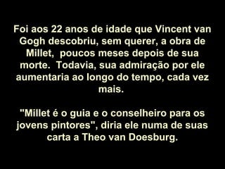 Foi aos 22 anos de idade que Vincent van
Gogh descobriu, sem querer, a obra de
Millet, poucos meses depois de sua
morte. Todavia, sua admiração por ele
aumentaria ao longo do tempo, cada vez
mais.
"Millet é o guia e o conselheiro para os
jovens pintores", diria ele numa de suas
carta a Theo van Doesburg.
 
