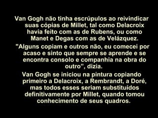 Van Gogh não tinha escrúpulos ao reivindicar
suas cópias de Millet, tal como Delacroix
havia feito com as de Rubens, ou como
Manet e Degas com as de Velázquez.
"Alguns copiam e outros não, eu comecei por
acaso e sinto que sempre se aprende e se
encontra consolo e companhia na obra do
outro”, dizia.
Van Gogh se iniciou na pintura copiando
primeiro a Delacroix, a Rembrandt, a Doré,
mas todos esses seriam substituídos
definitivamente por Millet, quando tomou
conhecimento de seus quadros.
 