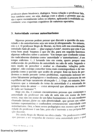 Scanned by CamScanner
o ,
r E<u l o 5
ìì r o t( . . s o r t l Lm o b i u n :v o c a ,
di al ói ca N e s s a re<açi o o p r o fe s s o r fa l a ,
n m L u n h m m ñ ,
o u 5 W ,
d i a l o ga c o m o a l u n o e p e r n M e q u e e le
; t i 1 > o p ( r ( '
m e n t a lm e n t e s o b r e O S o b je t o s ,
a p li c a n d o à r e a l i d a d e c
> t +m i 1l n t l ,  i '
t 1 ( '
MBu«l l l as c o gn i t iv o s d e n a t u r e z a o p e r a t iv a
3 A u t o r i d a d e z ! e r s z t s a u t o r i t a r i s m o
 1g t ì m Bt b p e s s «) a s p o d e m p e n s a i q u e d i s c u t i r a q u e s t ão d a au
r i ( l t t Be A'
d o m t o r i t a r i s m o s e ja u m t e m a já u lt r a p a s s a d o N o e n t a n t o ,
t ì i o o O p r o fe s s o r R e gi s d e M o r a i s ,
n o li v r o s o b s u a c o o r d e n a ção
i n t i t u l a d o ,
l a ta d e t z t BBa Qu e e s pa go é e s t e ? ,
m o s t r a q u e e s t e é u m
t e m a b e m a t u a l Ve ja m o s o q u e e l e d i z , p a r a e m s e gu i d a fa z e r m o s
a lgu m a s r e f le x õ e s s o b r e o a s s u n t o :
"
U m t e m p o q u e c o n ' 1n d e c o i s a s
t i o r Bdi ct t 1ment e d i s t i n t a s c o m o
'
a u t o r i da d e
'
e
'
a u t o r i t a D s m o
'
,
é u m
t e m p o e n fe r m o ( ) . E v a n d o i s t o e m c o n t a , q u e r o p r o p o r u m a
r e d C c u s s ¡ d o p > o hl e m a d a a u Ä d a d e n a s M a d e a u ó Se gu n do o
m e u m o d o d ( Pe r c e b e r e a v a l i a 1. A s c ha m a d a s
'
r e l a çõ e s pe
gó g i t / l s
'
Ni o c o n k i g o c o n c e be > t e m a m a i s c o n t e m p o r ân e o e d e v
gu a r d a c o m o a queht i o q u e a c a bo d e p r o p o r E s t á n a h o r a d e p
d e r m o s o m e d o p c 1 a n t e c e r t o s p r o bl e m a s ,
s u p e r a n d o i n ó c u o s t
je Do s m s a m e n w p e d a gÄ c o s e m o d i s m o s ,
s a i n d o à p r o c u r a de u m
e q u ïm r h a Ä h w r a r a m e n t e M c a n ç a d o U r g e ,
n o e n t a n t o ,
l e m
b r a r m o s q L] e a r e t o m a d a d o t i m a d a a u t o r i d a d e é a r e t o m a da do
p r w M w n i a d o a m o r m C a ñ n i p o r a l q u e äM n e n t a o s s o n ho s
d e m d o s e r h m n a n o r
H o je e m ó ,
c o m i u n c n c o n t r a n n o s p e s s o a s q u e c o n t e s u u n a
a u M i d a d e d o p > o fe s s o r c n l s A a d e a u l a n o e m n o n w d o bo n i
s e n s o ,
n i a b M n e r n n o n w d c u m fa l s o h u m a n i s n m e d e u m m o dß n ro
c h a 1n a 9lo /t 1i s s e z Ta i r e o l l ì / { in d i ì e { i l '
I a a d e L in e g e r a m Li n i vo l
t l r i s m o e h p o n t a n ( :s t a e c o n >u n 9Be 1n e r > o n e a m e n t (, a l 1to r id a d (·
c o n l
a u t o r h a r i s ï n o O > a ,
o h m n s e n s o pc dawi c o n o s n i o M '"a v w a a u : o
> i d a d e d o p r o fc v m u m fñ p o i s e k 1 i n e r e n t e a s u a p > ó H ia fu n
çi o d o c e n t «
1h z M n d a R e gi s d e n o r a h n a o b r a c i t a ó O s w M w s o r c s c o nn
q u e p a s s a m a t e r v e r g o n h a d c e x e r c c r u m a a u m i d a d e p a >a a q n / I
"
Re gi s d e M o r a i s p 17 8
 