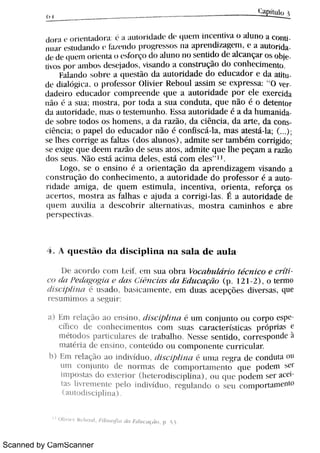 Scanned by CamScanner
h B
/ p u u
d¡ > a e m K ·
n ra d m J e A a u m id Ä ·
a ·
q u c n i i n c e n t iv a o M u n o a c o n u
n u A > e«udandu > 1a w n d u H w r t w m n a w 1 c n di n qw n ,
' " a u ó r ida
de d e t lu e N m i e n t a n ° Jn >ç o d o Ah n m n o s e n u d o d c alc a n ça r o s o w
ùv m W a n l h t > » d ° w j a d m ,
v M n d o a c o n s t r u ç o do c o n hc c h n e ñ
Fa L1n dO × m c a w e $ o d a a u t o r i d a d e do e d u c a d o r e da a M u
dt ·
d ia log i A.l O 1»r o fe s s o r O l iv i e r R e b o u l a s s i m s e e x p r e s s a :
"
O v
da d c i 1 o c d u c a ó c o n i p > c e n d e q u e a a u t o r i d a d e p o r d e e x e r c i da
n o a s u a m a h r a . W m d a a s u a c o n d u m , q u c n o , de te n t o r
da a u t o r i d t d ( ,
,
1118 5 0 t ( s t e m u n h o Ii s s a a u t o r i d a d e a d a h u mani
d e s o b > e t o d o s o s h o n i e n s ,
a d a 1 a z o ,
d a c i n ó ,
d a a m ,
da c o n s
c i n c i a ; o p a p e l d o e d u c a d o r ni o é c o n [is c á la ,
m a s a t e s tti Ba ,
( )
s e lh e s m r i ge a s fAh a l N o s M u n N ,
a d n i D e s c r t a m bém corri gi do
s e e x i ge q u c d c m 1 a o d e s c u s a Æ ,
a d m h e q u e th e p e ç a m a r a z o
do s s e m N o c s M a c i m a d e l m ,
e s M c o m e m "
l
1. o go s e o e n x i n o a o r' " nt ação d a a p r e n d i z a ge m v i s a n do a
c o n $ r u q o d o c o n h e c h n e n m ,
a a u t o r i d a d e d o p r o fe s s o r é a a u t o
r i 9l l d e t m i ga ,
d A ( l l l e m e s t i m u la ,
i n c e n t iv a ,
o r i e n t a ,
r e fo r ça o s
; t c (i > t o s ,
177 o t r a l I'
a l h a h c tj u(i a a c o r r i gi l a 5 É 2l a u t o r i d a d e de
W ' " aui l j a A d c wo h i > a h c r n a . >em ,
n o s t r a c a r n i n h o s e a br e
PL '
r s p c t 1t  a
4 Qu e s t u d a d i s c i p l i n a n a s a l a d e a u l a
D c ac or t h c o m I M ° m s u a m a v i c n b u Mr h 7 c o e c r f i i
c o ó Pei ngng1t B ed u h h c i t t sh B Ed u c a çt i o W2 1 D ,
oe r m o
t ti s ( Bp / ï l l n l 1h  d o Bt hl t l ï h e n t e c m d u t s a L e p « ð e 5 d i v e r x a s , qu e
1 Æ n n i n m s a M ' " M>
M En i > e laç o A o ° n h j ñ m v Ø h m 1 m n c o n ju n t o o u c o r po g s pc
e M c o ó c o n h = ü n i e n t ó m n l s u a s car acer í st i cas p r ó & ' " S e
n i h x .m p a 1 ü c l ó u c s de t > a hM h o N e s s e h e n u ó ,
c o > > e s w n dc 1
m a Ä > i a d = c n s i m ,
c o n t e Dm o u c o n i p o n c n w m 1 i c u ó
b E m r e la ç M a o i n d h :d u o , t hsc1j hnB l u n a r e > a ó ·
c o n d u h 1 n u
u n i c o n ju n t o ó n o r ma s d c c o n i w r t a m e n t o q w w d c n r W
i n i p o M a s d o e M ° m het er W h s c i p .i n N ,
o u q w " w ó m w a c c i
t a s h v > e r n e n w pc o i n d iv :d ñ , c ó n d o o s e u c m n p m L u n e n ï o
a u n Ä s c wÄ
l 1 O l iv ï u > Re b o u  ,
1 //o s eJ ìa t t a Etl Bi (ïtçtb, p 5 3
 