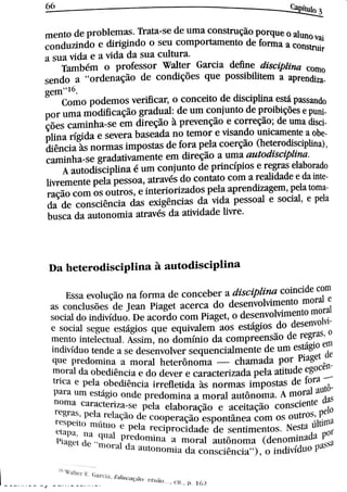 Scanned by CamScanner
Ca pit u lo 3
m e n t o d e p r o bl e m a s Tr a t a s e d e u m a c o n s t r u ç ão p o r qu e o a l u n o v a i
c o n d u t in do e di r i gi n d o o s e u c o m p o r ta m e n t o de fo r m a a c o n st r u i,
a s u a v i d a e a v i d a d a s u a c u lt u r a
Ta m b ém o p r o fe s s o r W a lt e r Ga r c i a de ü n e d is c i pl i n a c o m o
s e n do a
"
o r d e n a ç ão d e c o n di ç Me s qu e p o s s i bi li te m a ap r endi
ge t
Co m o p o d e m o s ver i f i ca 0 c o n c e i to d e dis c ip li n a e s tá pa s s a n do
p o r u m a m o di ü c a ç ão gr a d u a l : de u m c o n ju n to de pr o i bi çõe s e p u
çõ e s c a m i n h a s e e m d i r e ç ão à p r e v e n ção e c o r r e ção ; de u m a di s
pli n a r :gi da e s e v e r a ba s e a da n o t e m o r e v i s a n do u n i c a m e n te a o
di ên c i a às n o r m a s i m p o s t a s d e fo r a p e la c o e r ção (he t e r o di s c ipli n a ),
c a m i n h a s e gr a da t iv a m e n t e e m di r e ção a u m a t zu t o d is c i pt i n a
A a u t o di s c i p li n a é u m c o n ju n t o d e p r in c fp i o s e r e gr a s e la bo r a do
liv r e m e n t e p e la p e s s o a ,
a t r a v és d o c o n t a t o c o m a r e a li da de e da i n
r a ção c o m o s o u t r o s ,
e 0n t e r i o r i z a d o s p e l a a p r e n di z a ge m , pe la t o
da de c o n s c i ên c i a d a s e x i gên c i a s d a v i da p e s s o a l e s o c i a 1,
e pela
bu s c a da a u t o n o m i a a t r a v és d a a t iv i d a d e l iv r e
D a h e t e r o d i s c i p l i n a à a u t o d i s c i p l i n a
Es s a e v o l u ç ão n a fo r m a d e c o n c e b e ] a M s c i pMn a c o i n c ide c o m
a s c o n c lu s Me s d e Je a n p i a ge t a c e r c a d o d e s e n v o lv i m e n to m o r a l (
s o c ia l d o i n div :d u o D e a c o r d o c o m p i a ge t ,
o d e s e n v o lv i m e n to m o r al
e s o c i a l s e gu e e s t ági o s q u e e q u i v a l e m a o s e s tági o s do de s e n vol
m e n t o i n t e le c t u a l A s s i m ,
n o d o m : n i o d a c o m p r e e n s ão de r e gr a s O
i n d iv ídu o t e n d e a s e d e s e n v o lv e r s e q u e n c i a l m e n t e d e u m e s tági o e n l
q u e p r e d o m i n a a i Tl o r a l h e t e r ô n o m a c h a m a d a PO ] Pia ge t de
m o r a l d a o b e d i ên c i a e d o d e v e r e c a ] a c t e r iz a da p e la a ti t u de e g oc
t r i c a e p e l a o b e d i ên c i a i r r e fl e t i d a às n o r m a s i m p o s t a s de fo r a
Pa r a u m e s t ági o o n d e p r e d o m i n a a m o r a l a u t ô n o m a A m o r a l a i 1
n o m a c a ] a c t e r i z a s e p e la e l a b o r a ção e a c e i ta ção c o n s c i e n te d as
r e g > a s , p e l a rcl açi o d e
Cooper açi o e s p o n t ân e a c o m O S o u t i O , pe lo
r e s p c it o m i it n o e p e la r eci pr oci d. de d e s e n t i m e n t o s Ne s ta últ in l l
W w N a w a l p r e d m n i n a a m o r a l a u Ä n o m a denonrj nAda W
P i a w t d e m o r t i d a a u t o n o m i a d a c o n s c i n c i zt
"
) ,
o i n d i v idu a pA ; :l
 