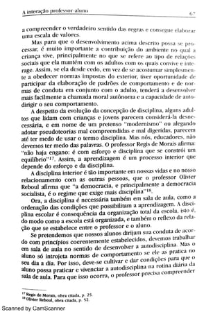 Scanned by CamScanner
A i n ær a k h w > H u n n
6 7
a c o n ì p m ' " d e > ¡ W ·
r d a ó ·
i > o w n t i d n L h >t Kr a s í ·
n n s c Hw f h h o r r
u n i a e s c a l a d c v a h m
M a s p a r a q u e o d c e n v Ä ·
i m e n h a c i m a i ne>r t u w s s a M p r n
c e a r m u i t o i n i w r t a n t c a m n h i h u i ç Hn ó a m M '
n w n n q u A a
c r i a n ça v i v e , p r i n c i p a l m e n t e n o ( 1u t '
s « r ( :( T ( '
1o l i p n d f '
r e 1l ç tì t '

s o c Ä s q u c c l a n i a n t n l c a n i w a d u h w c o m w .
wa i u m v h , u i n w
r a ge A s s Ä ,
s c c la d u n e c e d o ,
c m v w d = w m ..N ñ m H r v n w k m u n
æ a o b e d c m n o r m a s h n p m a s d o c x w > ó ,
m r r nwr t unni n> M ·
p a r u c i p a r d a e la b o r a ç o d e p a d r Mc s ó ·
c o n i w r m m n M > C n n r
m a s d e c o n d u t a e m c o n ju n t o c o m o a d u h o ,
w n d ° r á a d e s e n v r ó l
m a i s fa c i l m e n te a c h a m a d a rn o r a l a u l ô n o m a e a c a p a c i d a d e d > a u
di r i gi r o s e u c o m p o r t a m e n to
A d e s p e i t o d a e v o l u çã o d a c o n c e p Ç o de d i s c i p }j n a ,
a lRu n At d t l l
to s qu e li d a m c o m c r ia n ça s e jo v e n s p a r e c ( m c o n s i d ( r á la d c  n ( .
c e s s M a ,
e e m n o m e d e u m p r e t e n m
"
m o d e r n hm o
'
o u ac andn
a do ta r p s e u d o t e o r i a s m a l c o m p r e e n d i d a s c m a l d i ge r i d a s p a r « c e m
a t é t e r m e d o d e u s a r o t e r m o d: s c i p l i n a M a s n ô s ,
e d u c a d o r e s Ni o
de v e m o s t e r m e d o d a s p a l a v r a s O p r o fe s s o r R e gi s de M o r d s a f ir m a
"
n ão h a ja e n ga n o : é c o m e s fo r ço e d i s c i p li n a q u e s e c o n s t r ó i u m
e qu i líb r i o
"
17 A s s i m ,
a a p r e n di z a ge m é u m p r o c e s s o i n t e r i o r q u e
de p e n d e d o e s fo r ç o e d a d i s c i p l i n a
A dis c ip li n a i n t e r i o r é t ão i m p o r ta n t e e m n o s s a s v i d a s e n o n o s (1
r e l a c i o n a m e n to c o m a s o u t r a s p e s s o a s , q u e o p r o fe s s o r O l i v ie 1
Re b o u l a k r m a q u e
"
a d e m o c r a c ia ,
e p r i n c i p a l m e n te a d e m o c r a c ia
s o c i a li s ta ,
é o r e gi m e q u e e x i ge m a i s d i s c i p li n a
"
18
O r a ,
a d i s c i p li n a é n e c e s s ár i a t a m bém e m s a l a de t m la c o m o 1
o r d e n a ção da s c o n di çõ e s q u e p o s s i bili t a m a a p r e n d i z a ge m  d i t
pli n a e s c o l a r é c o n s e q u ên c ia d a o r ga n i z a çîi o t o t a l d a e » c o la Is i t )
do m o do c o m o a e s c o la e s t á o r ga n i z a d a ,
e t a m bém 0 r e fl e x o t la H I
ção q u e s e e s t a b e l e c e e n t r e o p r o fe s s o r e o a l u n o
Se p r e te n d e m o s q u e n o s s o s a l u n o s d ir i ja m s u a c o n d u t a dA·
l i cor
do c o m p r i n c ípi o s c o e r e n t e m e n t e e s t a b e l e c id o s ,
d t ·
v e i n o s [ rabi t l ht r
e m s a la d e a u l a n o s e n ü d o d e d e s e n v o lv e r a a u t t x h s c t p h ñ M U o
a lu n o s ó i n t r o je t a n o r m a s d e c o m p o r t a m e n t o A ( l9'
A Prtti ta 11o
s e u di a a d i a p o r i s s o ,
d e v e s e c u lt iv a r e d a r c o n d i ç b A s p a r zt t Bu A
'
o
a Bu n o p o s s a p r a t i c a r e v iv e n c i a r a a u t o d i s c i p 1i n a n t r o t i n i t u i a ! i d U l
s a la de a u l a p a r a q u e i s s o o c o r r a ,
o p r o fe s s o r p r c'
L i A c o m p r e e n t lA'
r
17 Re g s d e M o r a i s ,
o b r a c i t a d a , p 2 5
18
Oli v j e r R e bo u l ,
o b r a c i t a d a , P 5 2
 