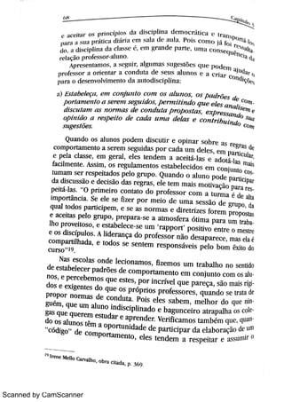 Scanned by CamScanner
e M .e Ha > o s p r i n c :p j o s d a dhcwj na 4 = H 10 ¯ n i c a C t r a n h
w H a s u a p >á ü c a di h i a u m s a la d c a u h Pm c m n o já fm
h a d i s c ip h n a da c la s s e ,
c n l r ande p a r w u m a c
OnseH
r c li l ç ão p r o fe s s o r a l u n o
A p r e s e n [ m 1o » ,
a » c g l 1j r , a1t l mas s l l gc s t Mc s q l 1e p o d e m a ju da r
op r o fe s s o r 1 o r i e n t a r a c o n d u t a de s e u s a l u n o s e l c r i a r c o n d içò( p a r a o de s e n v o M n l e n t o dA aut odi scwna
u
XXXc EXXX,
h z ° c o ?} 1
m g e s i Me s c ( m
Qu a n do o s a l u n o s p o d e m d i s c u ti r e o p i n a r s o b
c o m p o r t a m e n to a s e r e m s e gu i d a s p o r c a d a u m d e l e s
e p e l a c la s s e ,
e m ge r a l ,
e l e s te n d e m a a c e i tá la s e
fa c il m e n te As s i m ,
o s r e g u la m e n t o s e s ta be l e c i d o s e l n c o n ju n t o ctu m a m s e r r e s p e i ta do s p e lo gr u p o Qu a n do o a lu n o p o d e pa r tic iparda di s c u s s ão e d e c i s ão da s r e gr a s ,
e l e te m m a i s
mot i vaçi o p a r a rPe i l a s
"
O p r i m e i r o c o n ta t o d o p r o fe s s o r c o i n a tu r m a é de a ltai m p o r tân c i a Se e le s e fiz e r p o r m e i o de u m a s e s s ão d e gr u po ,
daq u a l to do s p a r ti c ip e m ,
e s e a s n o r m a s e r e t r i z e s fo r e m pr o po stase a c e i t a s p e lo gr u p o , p r e p a r a s e a a tm o s fe r a ó ti m a p a r a u m t r a1ho p r o v e i t o s o ,
e e s ta be le c e s e u m
'
r a pp o r t
'
p o s i ti v o e n tr e o m e str ee o s di s c jþu lo s A li de r a n ça do p r o fe s s o r n ão d e s a p a r e c e ,
m as e la éc o m p a r ti lha da ,
e t o do s s e s e n te m r e s p o n s áv e i s p e lo bo m êx i to doC u r s o
"
19
Na s e s c o la s o n de le c i o n a m o s ,
fiz e m o s u m tr a ba lh o n o s e n tidode e s ta be l e c e r p a dr õ e s de c o m p o r ta m e n t o e m c o n ju n t o c o m o s an o s ,
e p e r c e be m o s qu e e s te s , p o r i n c r ív e l q u e p a r e ça ,
si o m a i s rido s e e x ige n t e s do qu e o s p r óp r i o s p r o fe s s o r e s , qu a n do s e tr a ta de
Pr o p o r n o r m a s de c o n du t a Po i s e l e s s a be m ,
m e lho r do qu e n
gu ém , qu e u m a lu n o i n dis c ip li n a do e ba gu n c e i r o a t r a p a lha o s co
ga s qu e qu e r e m e s tu da r e a p r e n de r v e r ific a m o s t a m bém qu e ,
qudo o s a lu n o s têm a o p o r tu n i da de de p a r ti c ip a r d a e l a bo r a ção de u nl"
c ódigo
"
de c o m p o r ta m e n to ,
e le s t e n d e m a r e s p e i ta r e a s s u m ir O
1·
i r e n e M e llo c a r v a l ho o br a c i ta da , p 36 9
. I
 
