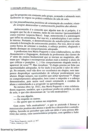 Scanned by CamScanner
A / nt er &r of essor a lu n o
6 9
q u e fo i p r o p o s t o e m c o n j u n t o p e l o gr l rp o ,
acat . ndo e a d o ta n d o m M s
fa c i l m e n t e a s r e gr a s n a Pr i t i ct c o t i d i a n a d a s a l a d e a u l a
b) üsej þrocemnzeì zí osposi i uos t ite Or?eìT/ 1çtìot la c o n d iv t A/ ,
u l s
a o s e ?n p r e t l e s e l ?u o Tu e r o a u t o c o ì 1c e i t o p o s í t i u o d o ç a Tu ?z o s
A zBí o c o 1ï c e i l o é o c o n c e i t o q u e a lg u ém t e m d e s i p r óp r i o ,
é a
im a ge m q u e fa z d e s i m e s m o ,
ta n t o d o s e u i n t e r i o r (p e r s o n a h d a d e )
c o m o e x t e r i o r (t spect o fís ic o ) L o go ,
a u t o c o n c e i t o é a a u t o im a ge m
q u e i n f 0u i n a a u t o e s t i m a Po r. s i l a v e z ,
a a u t o d îs c ip l i n a u m c on t
l e i n t e r n o Po r ta n t o ,
O d e s e n v o lv im e n t o d a a u t o d is c i .»li n a e s t á re
c i o n a d o à fo r m a ç o d o a u t o c o n c e i t o p o s iti v o p o r i s s o ,
d e v e s e u s a
c o m o fo t. M a d e o r i e n t a r a c o n d u t a ,
o r e fo r ç o p o s i ti v o ,
e l o gía n d o e
d a n d o d e s t a q u e a o c o m p o r t a m e n t o a d e qu a d o
A p > o fe s s o l . a A n a M a r : a P o p p o v i c e s e u s c o l a b o r a d o r ( s ,
n a o br a
P e n s zì ì z e ì Bl o e / í n g u a ge n ï ,
d e s t i n a d a às p + o fe s s o r a s d a s c l a s s e s d e
1a
s ér i e d o e n s i n o f u n d a m e n t a l q u e s e i n i c i a m n o m a gi s t ér i o ,
af
m a m q u e
"
e l o gi o s e r e c o m p e n s a s a ju d a m m a i s a m o ti v a i . o a l u n o d o
q u e c r :t i c a s e p u n i çMe s ( ) U m c o m p o r t a m e n t o e lo gi a d o t e n d e a
a p a r e c e r d e n o v o
"
2 o M a s r e s s a lt a m 0 e l o gi o p r e c i s a s e r fe :t o n a s
o p o r t u n i d a d e s a d e q u a d a s Se io r da d o à t o a p e r de 0 v a l o t d e re f
go N o e n t a n t o ,
v o c ê n ão d e v e s e r e c o n ô m i c a e r n e l o gi o s ,
n e m t
p o u c o d e s p e r d i ç a > o p o r tu n : d a d e s d e r e fo r ç a r p o s i ti v a T i e n t e s e u s
a l u n o s E l o gi c s e m p r' " ,
n a s o c a s i ð e s q u e a c ha r o p o r tu n a s
"
2 1 E 1o gi e
o s c o m p o r t a m e n t o s a d e q u a d o s ,
b e m c o m o o e m p e n h o e o e s fo r ç o
de m o n s t r a d o s , p o is a s s i m v o c ê est ar i o r i e n t a n d o a c o n du t a d o
a lu n o e e s t im u l a n d o o a p r o g r e dh n a a p r e n d i z a ge m
N a m e s m a o b r a (P 1( 5 ) ,
Al l a M a r i a p o p p o v i c e s e u s co l a b o
do r e s s u ge r e m ,
t a m b ém , q u c o p r o fe s s o r p o n ha e m p r it i c a ,
n a s a l a
d e a u l a ,
o q u e e l e s d e n o m i n a m d e
"
o s t r ês m o ti v a d o > e s
"
E u 5 o u al guém
E u r e s p e i t o o s o u t r o s
Eu q u e r o q u e o s o u tr o s m e r e s p e i t e m
Co m e s s e s
"
t r ês m o tiv a d o r e s
"
,
o q u e s e p r e t e n de é fo r m a r o
a u t o c o n c e i t o p o s i t iv o d o s a lu n o s e a ju dá l o s a d e s e n v o lv e r a au t od
c i p l i n a ,
fa z e n d o o s p e r c e be r q u e c a da u m d e le s é u n i a p e s s o a di
]. E n t e d a s o u t r a s ,
c o m c a r a c t e r ís t i c a s p r óp r i a s ,
c o m a p t i d õ e s e ha
)
A n a M a r ia p a p p o v ic ,
c o o r d , p 16 7
2 1 l d ( m ,
j h i d e m , p 13 0
 