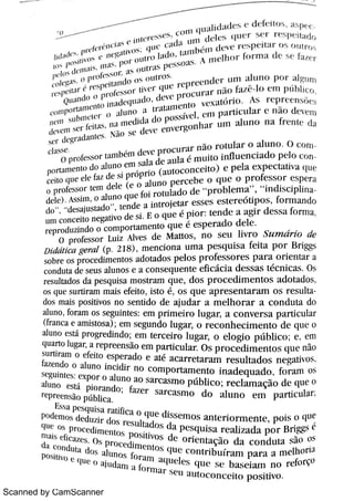Scanned by CamScanner
Ä u k 5 ,
V
fm 1H m t H N >° N ·
t n n l wrAhl i t k t d e fc t t m As H
,
'
,
( h ' "
C w M " (tl tr, 1w hy ) :h A H1( hm h 1 n 1 A d e H ·
ra a r
s l l t r d o o 1t r o iL h o r 1i  (, > ( 1l l L
'
r c p r A(' l l d(r Li l l i l l u T1o p o r t 1gu m
> o 111Pf ) ï t 1 m e n t 0 j n ; u lL'
LIl 1 t d o ,
d A
'
v (_'
proLl 1r a r n ilo í u Bo 111 P 1i b 1l e o
c r wr a ónm
v m s c ó ' ·
. N v e r w n M u n ì r h i n o n a rr u n t u da
p nmnl enm do A u n o e m s u a d e a u l a m u Ho i n n u c n c i a d o pco m n
e e n d w c e le fa z de $ própno autoconcei tCe p e 0a e x p e c t a ü v a w
d e le ) As s i n ì ,
O a lu n o q u e fo i r o t u la d o cle
"
p r o b l e m a
"
,
"
i nd i sc ipl in N o fc w o r te n l de le e o A u n o p e r c e b e o w e o p r o fe s s o r e s p e r a
ó De s a ju s m d o Te n de a i n t r o je t a r e s s e s eser eópos ,
fo r m a n do
l ] n l c o n c e it o n e ga tiv o de i F o q u e é p io r : te n d e a a g i r d e s s a fo r i ï ] a
r e p r o d u z in do o c o m p o r t a m e n t o q u e é e s p e r a d o d e l e
O p r o fe s s o r Lu ii Al v e s de M a tt o s ,
n o s e u .j v r o SzBm Dr ï o t te
D i t Bál i c a g e ï n l (p 2 18 ) ,
m e n c i o n a u m a p e s q u i s a fe i t a p o r B r iggs
s o br e o s p r «) c e dim e n to s a do t a d o s p e l o s p r o fe s s o r e s p a r a o r i e n ta r a
c o n du ta de s e u s a lu n o s e a c o n s e q u e n t e e fi c ác i a d e s s a s t éc n i c a s Os
r e s u lta do s da pe s qu i s a m o s t r a m q u e ,
d o s p r o c e d i m e n t o s a d o t a d o s
o s q u e s u r ti r a m m a is e fe i t o ,
i s t o é ,
o s q u e a p r e s e n ta r a m o s r e sul
do s m a i s po s i tiv o s n o s e n t i do d e a ju d a r a m e l h o r a r a c o n d u ta do
a lu n o ,
fo r a m o s s e gu in t e s : e m p r i m e i r o l uga a c o n v e r s a p a r t i c u la r
(fr a n c a e a m is to s a ) ; e l T1 s e gl i n do I uga o r e c o n h e c i m e n t o d e q u = o
a lu n f ) e s t á p r o gr e di n do ; e m t e r c e i r o l u ga r ,
o e l o gi o p ú b li c o .
e E m
qu a r to lu ga r ,
a r e p r e e n s o e m pa r tic u la r O s p r o c e «l i m e n t o s q u e n ïio
s u r t i r a m o e fe i t o e s pe r a d o e a t é a c a r r e t a r a m r e s u l t a d o s n e ga t iv o
fa ì e n do o a lu n o i n c idir n o c o m p o r t a m e n t o i n a d e q u a d o ,
f or anì oi
Ugui nt ( S: e x po r o a l u n o a o s a r c a s m o p ú blj c o ; r ecl amaçi o d e ( ll 1e o
a lu n o est i pj o r a n do ; h z e r s a r c a s m o d o a l u n o e m p a r t i c u la rr e p r e e n s o p úbhc a
Po dc n i m dedumdm > c s u ha d o s da p e s q u i s a r e a h z a d a p o r B r iggsq u = m N W '
"dhnent w p o s M v o s d e
onent aç o d a c o n d u t a s o 0 5
da c m du t a d w aunos for a m a w e le s q u c s c b a s Ä u n n o Re fo r ço
 