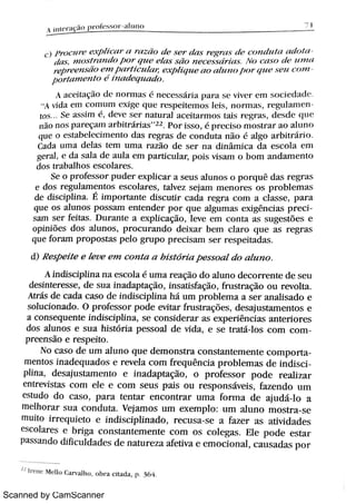 Scanned by CamScanner
i H e n t n1 n a T l
= ) i j
r o c 1l r e e Þl i c{Br ( B r t B Ai o d ( ? s e ? t i n s r E W I S d ( ? c o 11 d 1{ l t l ( u Bf ì l ( +
t i t t s 1} l o s Br c1 ï 1d o / } o ? q 1Bc ' e lt 1s s ä o n e c ( ?s s d r i u s N f ) t a s o d e BBn ?t B
we e n s â ¡ en l w> t ic1 óB u. p h q n e ao ah B B1F wr We s e u c n m
po M n 1e n M h m d e q u a d o
A a c e i t a ç o ó : n o r ï n 1 s n e c e s s á r i a p a > a s c v i v e > e n l s o c j c d A M
A v i d t e m c o m t l m Lxj #e q u « r e s p e i t e m o s le i s ,
n o n T l t s ,
r c g u 1a m e
[ o s Se a s s i m ,
d e v e s c r n a t u r a l ac e i t 1r mo s t t t i s r e g r a s ,
d e s d e ( ïu c
n zio n a s p l r e ç a ï n t r l»i t r a r j a s
"
2 2 Po r i s s o , p r e c is o m o s t > a r a o a l u n o
q u e o e s t a b e le c i m e n t o d a s r e g l ' " s d e c o n d u t a n i o a l b o a r b j t r zi r j a
Ca d a u ïT1 a d e la s t e m u m a r az i o d e s e r n a d in â mu j c a d a e s c o l a c m
ge i a l ,
e d a s a l a d e a u l a e m par t i cul a p o i s v i s a m o b o m a n d a m e n t o
d o s t r a b a lh o s e s c o la r e s
Se o p r o fe s s o r p u d e r e x p li c a r a s e u s a l u n a s o p o r q u ê d a t i r e g r a s
e d o s r e g u l a m e n t o s e s c o l a r e s ,
t a lv e z s e ja m m e n o r e s o s p r o b l e m a s
d e d i s c ip li n a É i m p o r t a n t e d i s c u ti r c a d a r e g r a c o m a c l a s s e , p a r a
q u e o s a l u n o s p o s s a m e n t e n d e r p o r q t t e a lg u m a s e x i g ên c i a s p r e
s a m s e r fe i t a s D u r a n t e a e x p l ic a ç ã o ,
l e v e e m c o n t a a s s u g e s t õ e s e
o p i n i Me s d o s a l u n o s , p r o c u r a n d o d e i x a r be m c la r o q t i e a s r e g r a s
qu e fo r a m p r o p o s t a s p e l o g r u p o p r e c i s a m s e r r e s p e i t a d a s
d) R e s p e i t e e le D e e m c o »z t a a h i s t ó r i a p e s s o a l d o a lu n o
A ì n di s c j p li n a n a e s c o la é u i Ti a 1' " açi o d o a l u n o d e c o F r e n t e d e s e u
d e s in t e r e s s e ,
d e s u a i nadapt açi o,
i n s a t i s fa ç ão ,
fr u s t r a ç ão o u r e v o l t a
A t r ás d e c a d a c a s o d e i n d i s c i p li n a h á u m p r o bl e m a a s e r a n a h s a d o e
s o l u c i o n a d o O p r o fe s s o r p o d e e v i t a r fr u s t r a ç ö e s ,
d e s a ju s t a m e n t o s e
a c o n s e q u e n t e j n d i s c j p li n a ,
s e c o n s i d e r a r a s e x p e h ên c i a s a n t e r i o r e s
do s a lu n o s e s u a h i s t ó r i a p e s s o a l d e v id a ,
e s e t r a t á lo s c o m c
pr eensi o e r e s p e i t o
N o c a s o d e u m a l u n o q u e d e m o n s t r a c o n s ta n te m e n t e c o m por
m e n to s i n a d e q u a d o s e r e v e l a c o m fr e q u ên c i a p r o b l e m a s d e i nd i s
p l in a ,
de s a ju s ta m e n to e i n a d a p t a ç ão ,
o p r o fe s s o F p o d e r e a .iz a r
e n tr e v i s ta s c o m e l e e c o m s e u s p a i s o u r e s p o n s áv e i s ,
fa z e n d o u m
e s t u d o d o c a s o , p a r a t e n t a r e n c o n t r a r u n i a fo F m a d e aj udi l o a
m e lh o r a r s u a c o n d u t a Ve j a m o s u m e x e m p lo : u m a lu n o m o s t r a s e
m u i to j r r e q u i e t o e j n d i s c ip li n a d o ,
r e c u s a s e a fa z e r a s a t i v i d a d e s
e s c o l a r e s e b r iga c o n s ta n t e m e n t e c o m o s c o l e g a s El e p o d e e s t a r
Pa s s a n d o d i fi c u ld a d e s d e n a t u r e z a a fe t iv a e e m o c io n a l ,
c a u s a d a s p o r
" . r e n e M = lBo Ca r v a l h o o b r a c it a d a p 6 4
 