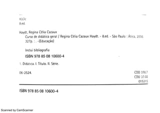 Scanned by CamScanner
H3 ì c
Ha ydt ,
Re gin a Célia Ca z a u x
Cu r s o de didát ic a ge r a l / Re gin a C lia Ca z a u x Ha ydt 8 E d São Pa u lo : Át ic a ,
2006
32 7 p : (Edu c a çåo )
In c lu i bib.io gr a f ia
IS B N 9 7 8 8 5 0 8 10 6 0 0 4
1 Didar t c a I Tít u lo II Sér ie
06 2 524 CDD 370 7
CDU
0
3
1
7
53
0
1
2
5
ISBN 978 85 0 8 10 600 4
 