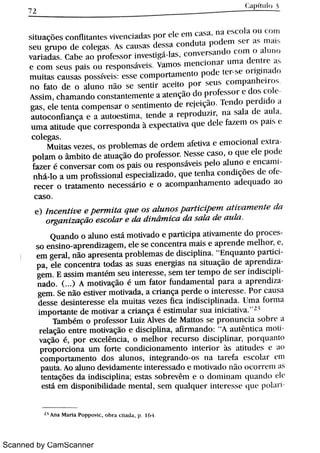 Scanned by CamScanner
7 ,
( TmÆ1t ,
s it u a ç õ e s c o n f1i t a n t c v i v c n c j a d B p o r c lA'
e m l i h a N l (, 1. O1a o t l c o m
s e u g r u p o d e c o lc w ß A s c a u s a s d em a c o n d u t a w n w r t . Ma h
v a r i a d m c a he a o p r o fc w o r i nveMgá lm ,
c o n v e r s a n d o c n m F d h n l ( J
e c o n l s e u s p a i s o u I c s p o n M v Ä v a rTr o s m c n c m n a l n n ì a d e n t r e H ·
m u h a s c a u s a s p o s s ív e i v c s s c c o n i p o r t a n i e n t o p o d = m h e o >i w n m in
n o fa t o de , a l u n o n o s e s e n t i r a G e m p o r h c m conwanhdr w
A s s h n ,
c h a m a n d o c o n M a n t e rn e n Ä a m e n ç o do p r o fc h w c d o 5 e m
ga s ,
e le t e n t a c o n i p e n s a r o s e n k n i e n t o dc r e M çó : . N d o p c r th d n A
a u t o c o n fi a n ç a e a a u t o e s t i m a ,
t e n d e a r e p r c»d u í i r ,
l l a 5 2l la d e a t 1] t
u m a a M u d e q u e c o r r e s p o n d a à e x p e c t a u v a q u c d c k fa r ° n o s p a C e
c o l e ga s
M u i t a s v e z e s ,
o s p r o bl e m a s d e o r d e m a fc t iv a e e m o c i o n a l cx t
p o l a m o m b h o d e a t u a ç o do p r o fes s o r N e s s e c a s o ,
o q u e d e p o d e
fa z e r é c o n v e r s a r c o m o s p a i s o u r e s p o n s áv e i s p e lo a l u n o e e n c a
n h á l o a u m p r o ü s s i o n a l e s p e c i a li z a d o , q u e t e n h a c o n d i ç Me s d e o f(
r e c e r o t r a t a m e n t o n e c e s s ár io e o a c o m p a n h a m e n t o a d e q u a d o a o
c a s o
e ) . n c e n t i u e e Þ- it a q u e o s a /u n o s Pa r t i c ipe m a t i u a m e n t e d a
o r g a n i z a çiio e s c o la r e da di n Bi m i c a d a s a la de a u la
Qu a n do o a l u n o e s t á m o t iv a d o e p a r t i c i p a a t iv a m e n t e d o p r o c
s o e n s i n o a p r e n diz a ge m ,
e le s e c o n c e n t r a m a i s e a p r e n d e m e lh o r ,
e ,
e m ge r a l ,
n ão a p r e s e n t a p r o b le m a s d e d i s c i p li n a
"
E n q u a n t o p art i
p a ,
e le c o n c e n t r a t o da s a s s u a s e n e r gi a s n a si t uaçi o d e a p r end i
ge m E a s s i m m a n t ém s e u i n t e r e s s e ,
s e m t e r t e m p o d e s e r i nd i sc ip
n a d o ( ) A m o t i v a ção é u m fa t o r fu n d a m e n t a l p a r a a a p r e nd i
ge m Se n ão e s t iv e r m o t iv a d a ,
a c r i a n ça p e r d e o i n t e r e s s e Po r c a u s a
d e s s e de s i n t e r e s s e e l a m u i ta s v e z e s k c a i n di s c i p li n a d a U m a fo r m a
i m p o r ta n t e de m o t iv a r a c r i a n ç a é e s t i m u l a r s u A i n i c i a t i v a .
Ta m bém o p r o fe s s o r L u i z A lv e s de M a t t o s s e p r o n u n c i a b o h r e a
r e la ção e n t r e mot i vaçi o e d i s c i p li n a ,
a fi r m a n d o :
"
A a u t n t i c a mo
v a ç ão é , p o r e x c e lên c i a ,
o m e l h o r r e c u r s o d i s c i p li n a r , p o > q u a n [ o
p r o p o r c i o n a u m fo r t e c o n d ic i o n a m e n t o i n t e r io r ìt s 1 t i t u d ( » t " 1o
c o m p o n a m e n t o d o s a M n o s ,
i n t e gr a n d o o s n a t a r e fa e s c o m t w l
p a u t a A o a l u n o d e v i d a m e n t e i n t e r e s s a d o e m o t iv t d «» ni o o c o = = 6'
l 11 I s
t e n t a ç Me s d a i ndi scwna e s ta s s o b r e v êm e o d o n ü n a m q u a n t Bo L >
e s t á e m d i s p o n i b i l i d a d e m e n t a l ,
s e m q 11a l q u e r i n t e r e s s e LBLt 11 o l t r l
H A n a M a r ia P o p p Ä c ,
o h r a Æa c i a p 16 4
 
