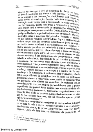 Scanned by CamScanner
1
c o n Ä n i >cvahar w . . o n ív e l dc hsci phna d a cav e h :á ó
dc do n u u w jo e da s hm ·
>v c n çMe s dhci phnarex e 4 D w n i w
n41L ì O i n v c >s a da n Ä v a çM Qu a n t o m a j s >o > te = i n te n s a fh>n w M v a qM m n t o n w n o r ñ D a n e c e s s i da d e de m a n e jo dC
d
m +n v c r s a n w m , q u a n t o m a j s fr a c a c r e mma fo r a m
> W
ta n t o m u o r s e l + l n e c e s s i da de d e i n t e r v e n ç õ e s d i s c j pli n a r ;c o m o ( Bl l e pa r a c o m p e n s a r e s s a fa l t a O ( lu e , p o r ém , n o pa d « ( (q u D qu c > dúvi da é a s u p e r io r i da de e m a i o r e ßc ác i a do
pr ocewn Ä v a do r s o br e o p r o c e s s o di s c ip h n a d o r So m e n t e n a n i e didae m qu e fa Bt a m o s r e c u r s o s i n c e n t iv a do r e s é q l r e o p r o fe s s o r
p{l dce de v e la n ça r m ão do s r e c u r s o s d i s c i p li n a r e s pa r a ga r a n t i, an e c e s s ár ia o r d e m n a c 1a s s e e da r a n d a m e n t o a o s t r a ba lho s zìOu tr o a s p e c t o q u e de v e s e r s a li e n t a d o é q u e a a u t o dis c ipli n a ,
s e n do u m c o n t r o le i n t e r n o ,
n ão é a lgo q u e o p r o fe s s o r c o n sjgade i m i m o m e n t o pa r a o u t r o ,
s ii n u m a a u la o u a t r a v s de u m as i m ple s c o n v e r s a É u m c o m p o r t a m e n t o q u e p r e c i s a s e r de bv o lv i do ,
e a t é t r e in a do ,
de p e n d e n do de u ITL t r a ba l ho p e r m a n e n tee c o n s ta n t e Um do s m e i o s m a i s e fic i e n t e s p a r a d e s e n v o lv e r aa u to d is c i pli n a é r e fo r ça r o c o m p o r t a m e n t o a de q u a d o e a conct a p o s i ti v a do s a lu n o s ,
s e m e x a c e r ba r n a s c r fti c a s n e ga t iv a s , po iso r e fo r ço po s i tiv o a u m e n t a a m o t iv a ção e o s e n t i m e n t o de auc o n fia n ça e de a u t o e s ti m a A p r o fe s s o r a I r e n e c a r v a l ho ,
fa la n dos o br e o s p r o ble m a s de dis c i p .i n a q u e às v e z e s o s p r o fe s s o r e s
pr e c is a m e n fr e n t a r e te n t a r s o lu c i o n a r ,
a s s i m s e e x p r e s s a pa r ata is Pr o ble m a s n o a di a n t a da r c o n s e lho s O p r o fe s s o r te r i dea t u a r de a c o r do c o m s u a p > óp r ia p e r s o n ah da de e c o m o g ' " u dce x pe r i ên c ia «j u e po s s u i Es ta s p a la v r a s o u a q u e l a s m e di da s dao
r e s u lta do s c o m o p r o fe s s o r A ,
m a s si o in c o m p a t iv e i s c o m o pfe s s o r B Têm e fe it o n a
si tuaçi o x ,
m a s s o i n o p e r a n t e s n a si t
çi o Y ]ï m r e la çõe s hu m a n a s ,
ni o hii fó r m u la s q u e s e po saill
a pli c a r m c c a n i c a m e n t e
"
2(
A ún k a c M a qu e p o de m o s a s s e gu r a r n o q u e s e r e fer e à ó c iphn a de s a la dc a u la é q u c o p r o fe s s o r p r e c i s a e de v e o r ie n ta r l
c o n d u t a d o s a lu n o s ,
dc fo r m i c o m p r e e n s iv a ,
m a s c o m a titu det
s e gu r m Co m o e k fa > á is m ,
v a i d e p e n de r da Ro M m a de cadi
1M '" W d> M a rt m o hr a 1 n Td a p 2 >1
 