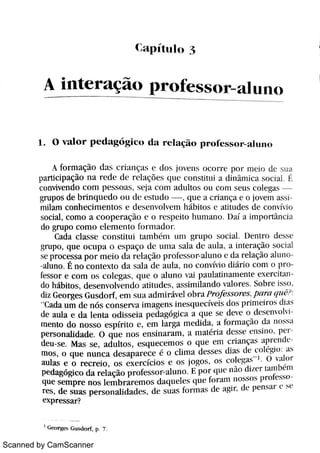 Scanned by CamScanner
C a p í t t l 1o
A i n t e r a ç o p r o f e s s o r -
a l u n o
1 o v a l o r p e d a g {i g i c o d a r e1açi o pr of ssor a l u n o
A fo r m a ç o d a s c >i a n ç a s e d o s jo v e n s o c o r r e W n i c j u d c s u a
Parti ci paçi o n a r e d e d e r e la ç i e s ( Bl I t c o n s t i t u i t di ni mi ca s o c i a 0 {
c o n v iv e n d o c o m p e s s o a s s c jt t c o m a d u lt o s o u c o m s e u s c o l e ga s
gr u p o s de br i n q u e d o o u d c e s t u d o , q u e a c t i a n ça e o jo v e m a s
m i la m c o n he c i m e n to s e d e s e n v o lv ( m hi bj t os e t t i t udes d e conv: i o
s o c Ä ,
c o m o a c o o p e r a ç ão c o 1 e s p c Ho hu m a n o Ua: A i m w t n c Ia
do gr u po c o m o e l e m e n t o fo r m a d o r
Ca da c l a s s e c o n s M u i t a m h m u m g> u p o s o c Ä D e n t r o d e s s e
gr u p o , qu e o c u p a ( ) e s p | t ço Alc·
u +n | l s a la d c a u la t i n t e r açi o s o c i t ì
s e p r o c e s s a p o r m e i o d l rel |tçi o p > o fe s s o r a lt 1n o e d a >el açi o a l u
U u n o É n o c o n t e x t o d a s ada d e a m ,
n o c o n v ív i o dk Ä o c o m o H o
fe s s o r e c o m o s c o l e ga s q u e o a l u n o v a i pt ul at i nament e e x e rci t z
do háb h o s ,
d e s e n v M v e n d o a M u d æ ,
a s s hn Ha n d o v a lo m Bo bi e hm
diz Ge o r ge s Gu s d o r f ,
e m s u T Bt d m i r iiv e l o b r / 1 P r o fe s s o r e s P{ w c7 L VB
d "
Ca da u m d e n õ s c o n s e r v a i m a ge n s i n e s q u e c C e i s d o H p r i m e i t o s d i l q
de a u la e d a le n t a o d i s s e i a p e d a gógi c a a q u e s e d e v e o d c s c n v o h 1
m e n to do n o s s o e s p : r i t o ( ,
e m la r ga m e d i da ,
a fo r m a ç o d a 110 1
p e r s o n ah da d e O q u e n o s e n s i n a r a m ,
a m a m i a d e s s e c n s m p T
de u s e M a s s e ,
a d u lt o s ,
e s q u e c e m o s o q u e e m c > i a n ç a I p R( n t Be
m o s ,
o q u e n u n c a d e s a p a r e c e o c li m a d e s s e s d+a k d e t o 1 #i o : 2t s
a u la s e o r e c r e io ,
o s e x e r c íc i o s e o 5 jo go s ,
o s c o l« =a
< O  : l 1o t
p e d a gó gi c o d a r e l a ç o p m fe s s o r a lu n o E p o r s uc n M d ú c r h u n b m
q u e s e m p r e n o s le m b r a r e m o s da q u e le s ( Bl l e <o r 1111 110 5 5 0 5 p > o f e x
1 e s ,
de s u a s p e r s o n a l i d a d e s ,
d e s u a s fo r m a s d c a gi r ,
d e p e n s a r e >
e x p r e s s a r ?
!
( e o r =e s G u s d o r f p 7
 