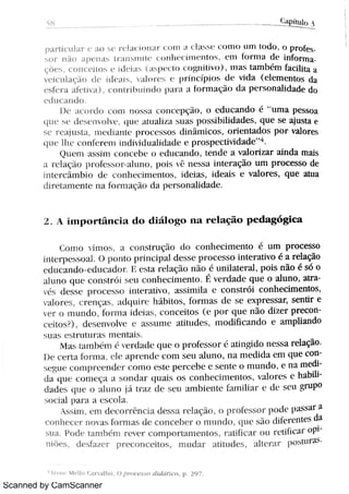 Scanned by CamScanner
5 8
( :1t p h u lo
p a i Uc u Ba r e a o s e > d a c m n n l l J w J t L1 v > t n m u H m t u ó n pr üf e
s o r n ão i Pe n a s Br l n s 11 1l l t °
( o Jl 1l f ( 1ï ì B( n l o s 0 111 to r m l d ( i n fo r lT1
ç Me s ,
c o n e c r l o h e m ·
r H s m ·
w n >wn] hv N m a s t a m h m fa c uh a a
v c i c u l a ç o C ·
m '
H m b r ° ·
Hr i n c Up j : » d u v i da el ement os d a
e u c > A M m w ,
u m i hui 1nh W H H b r n l a ç n d a p e r s o n a h d a de do
N u c a n ó
m ·
a c m d u c o m n w H a c u m ' " ç M ,
o e d u c a n d o é "
u m a p e s s o a
BL W s c l e w n v o ó w u ·
M LI AHAa h u a s posJhMdades, q u e s e aju s t a e
s e r (' l j l 1t t i mdi LI nl c pr Ot CSOS di ni mi cos ,
o r i e n t a d o s p o r v a l o r e s
w e l h e .. o n m '
ï n i nhv i duahdade e p r o s p e c ü v Ä d e
" 4
s u ° m a s s i m c o m . ó , e d u c a n ó ,
t e n d e a v a l o r i z a r ai n da m a i s
a >cAqÀo p>of esso>M u m w i s C n e s s a i n æ r a ç o u m p r o c e s s o de
M e r c m b în d e c o n m . Hn c n Æ i d e m ,
i d e a h e v a m e s , q u e M u a
M> a me n + c n a Bo r r n a q o d a p e r s o n a h d a ó
2 A i 1npor t i nci a d o d i á l o g o r 1a r e l a ç ã o p e d a g ó g i c a
Co n m ° n m a c o n s t > u ç o d o c o n h e c h n e n t o é u m p r o c e s s o
i n t c r p c s ' o t ] o p o n t o p r i n c i p zt 1d e s s e p > a c E s s o i n t e r a t iv o é a r e la ção
( . d l 1c a m j o e d u c a d o r 1 ( s t a r(l açi o n i o é u n i l a t e r a l , p o i s n ão é s ó o
a n n o q u e c o n s t > ó i h c u c o n hc c h n e n m É v e r d a d e q u e o a m o ,
a i r a
v s d e s s e H o c e v m i n ó a ù v o a s s h n Ha c c o n s t r c o n h e c h n e n Æ ,
, h a r m c r e n q a s M lw i > c h : h i t ñ .
ó . M a s d c s e e x p r e s s a s e n u r e
e r o m u n d o {h > m a ó ·
Ä ,
c o n c e Ho s W p o r q u e n ã o d ó e r p r e c o n
cei t o/ ) De h A n v o lv ( e l s h u me a t it u d e s ,
m o d i ü c a n d o e a rn p li a n do
u
m e s t r Mu r a mc n t ah ,
M z h = u n h 1n v e > ó u tc W æ p > o fcs s o r a t i n gi d o n e s s a r e la ção
n e c e r N to r m a d c A p r c n ó c o m s e u a l u n o ,
n a n i e d M a e m q u e c o n
v >4u e m n N w n ó r c o n o c M e W G e h e c s e n n o m u n d o e n a m e di
d Y q u
·
c F m e qA a s u n d a r quah o s c o n h e c i m e n t m ,
v a m c s c ha bi h
d a d e q u c o a i n n u C h a z d c s e u a m h i e n Ä m n M m °B A s c u gr u po
Od a l p a > J a = s c N a
A v $ n ,
c n l ó ·
c m n c i a d es s a >e l a ç m o H N e w o > p o d e p a s s a r a
h e c e r nm m : ' R MA s de c o n c e h e r o ni nn ó , c
pw s Du M ¡. n t es da
s u a F o d e m n l h m r e v e r c o n 1 1 mHa me n Æ,
I Ä i c a r o u > m hc a r o pj
m e s ,
d w fñ . > N ' " m n c e h m ,
n n Bm a Ä u d m ,
Ah c r n . p Æ m m
M e l lo Ca n a l ho ,
O P r o c e s s o 1 /Bt ári l i c o , p 2 9 7
 