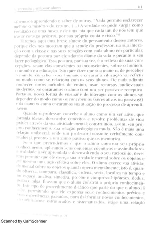 Scanned by CamScanner
p o r u +7 6 1
;.bem o s e ap r e n d e n d o o sa b « r d( : ou t r o s . a d t per mi t e es c l ar e c e 1 '
m e lh o r o m i s  ¢ r i a d o e n s i n o ( ) A v e r d a d e s d p o d e s u r gi r c o m o
r e s u l t t t do d e u m a b u s e :t e d e u m a lu t a ( lu e c a d a u 111 d e n ó s t e m q u e
t r a a 1 · c o n s igo p r ii p r i o , p o r s u A p r ó p r ia c o n t a e l. is c o
"
8
Piï e m o s a q u i u n i a b r e v e s ín t e s e do p e n s a m e n t o d e s s e s a u t o r e s ,
p o r q u e p ie s n o s m o s t r a m q u e a a ti t u d e d o p r o fe s s o r ,
n a s u a i n t e
qïio c o m a c la s s e e n a s s u a s r e la çMe s c o m el da a l u n o e m p a r t i c u la r ,
d e p e n d e d a p o s m a po r e le a d o t a d a d i a n t e d a v i d a e p e r a n t e o s e u
fa z e r pedt gógi co I s s a p o s t u r a , p o r 5 11B v ¬ z ,
0 r e fl e x o d e s u a s c
CPÇMES s e ja m e la s c o n b c i e n t e s o u i n c o n s c i e n t « s ,
s o b r e o h o m e m ,
o : Tì u n d o e a e d u c a ç o I s t o q u e r d i z e r q u e s u A m / 1m i r a d e p e r c e b e
o m u n d o ,
c o n c e ó o ñ h u n i a n o e e n c a r a r a e d u c a ç o v ai n ·
He ü >
n o n m d a c o m o w I m c ó n a c o m o s s e u s M u n o s D e n a d a a d i a n t a
c n n h ( c «, r n o v o s m t
i
t o d o s d c e n s i n o .
u s a r r e c u r s o s a u d i o v i s u s
n ì cx ] ç r ñ ,
,
s c c n c A > u n o s o a l u n o c o m u m s e r p a s $ v o c r e c > w v o
Pm . M o ,
n o s s a ó 1n a de c n $ n a r c d c M e r a N c a n i o s A h m o s v Ai
d e p e n d o r d o n l o m . o n m o s c o n c e h e m o s ñ c s a t iv o s o u w w i v u s F
e d a m m c i r a c o m o e 11c a r a rn o s s u t uuBç a n o p r o c e s o d e t p r em
;r z Re H
Qu a n d o o p r o fe s s o r c o n e c h e , M u n a c o n t o u n ì s e r a m o , q u e
bmì uL1 i d e m ,
d e v ·
n m v c c o n c e H o s e r e s o lv e p r o h k n i a s d e v r d a
P>Mca a c r a d a u a a ü v i d a d c m e n m ,
c o n s t r u m o ,
a s $ m ,
s e u p r ó
p r i a c o n h m n w ·
n m s u a H ·
la q o pedagóca n r M a N o é n i a i s n i n a
r e l l ç . l o u n i 1a t e r 1Bl o n d e l 1m p r cì fe x » o r t r mmi t c v e r b a l m e n t e co
M, ú d o já p r o n t o s a u n i a lu n o p a s $ v o q u e o s m c m o r h a
Se o q u = W ·
Wn d u n u s > q u c o a h n o c o n s t r u a s e u p r ó p h o
m n he c i n w n m ,
a p h c a n d o w u e s w c n m c o gn M v o s e as s h n i M o r e s
A r ° a h d a d e a [ e r a p r c n d i ó d c w n v o lv c n d o o s c u r a c i o c M o ,
d e v e
1110 8 Pe r m 1t i r q l l ( '
e l e e x e r ç a s u a a t iv i d a d ( m e n t a l s o b r e o s o bje t o s e
; 1ta'
m p q m o u m B a ç +i o e fe t iv a s o b r e e le s O a l u n o e x e r c e s u a at i v i
<p m e n t d h o h m o s o b j( '
t o s q u a n d o o p e r a m e n t a l m e n t e ,
i s t o é ,
q u
d ( o bs e n a c o m p a r a c 1a s s i%c a ,
o r d e n a ,
s e r i a ,
lo c a i z a n o t e m p o e
n o p 7
p a qo A rì a li s a s i n t e t i z a , p > o p Me e c o m p r o v a h i p ó t e s e s ,
d e d u z ,
a  a li a t ju lga É a s s i m q t i e 0 a l u n o c o n s t r Mi 0 p r ó p r i o c o n h ec i m
o A M u p o d e p r o c e d i n w n t o d i d áü c o q u e p a N e d o w e o l u n o já: 
'
n «·
Pc n n i t i n d o q u c e l e e x p o n h a s e t t s c o n h e c im e n t o s p r év i o s e'
! ì 2
P ppr i nci as P=, Sad , p a r a d a í fo r m a r n o v o s c o n h e c i r n e n t o s ,!
C' t1Yi camdntp e s t n l t u r a d o s e s i s t e m a t iz a d o s ,
e x i ge u m a r e l a ç ã o
 