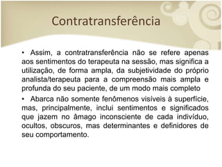 Contratransferência
• Assim, a contratransferência não se refere apenas
aos sentimentos do terapeuta na sessão, mas significa a
utilização, de forma ampla, da subjetividade do próprio
analista/terapeuta para a compreensão mais ampla e
profunda do seu paciente, de um modo mais completo
• Abarca não somente fenômenos visíveis à superfície,
mas, principalmente, inclui sentimentos e significados
que jazem no âmago inconsciente de cada indivíduo,
ocultos, obscuros, mas determinantes e definidores de
seu comportamento.
 