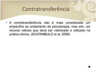 Contratransferência
• A contratransferência não é mais considerada um
empecilho ao andamento da psicoterapia, mas sim, um
recurso valioso que deve ser valorizado e utilizado na
prática clínica. (SCATANBULO et al, 2008)
■
 