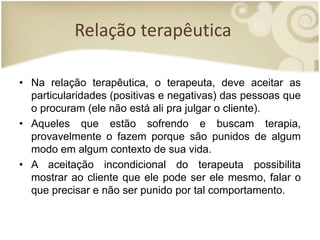 Relação terapêutica
• Na relação terapêutica, o terapeuta, deve aceitar as
particularidades (positivas e negativas) das pessoas que
o procuram (ele não está ali pra julgar o cliente).
• Aqueles que estão sofrendo e buscam terapia,
provavelmente o fazem porque são punidos de algum
modo em algum contexto de sua vida.
• A aceitação incondicional do terapeuta possibilita
mostrar ao cliente que ele pode ser ele mesmo, falar o
que precisar e não ser punido por tal comportamento.
 